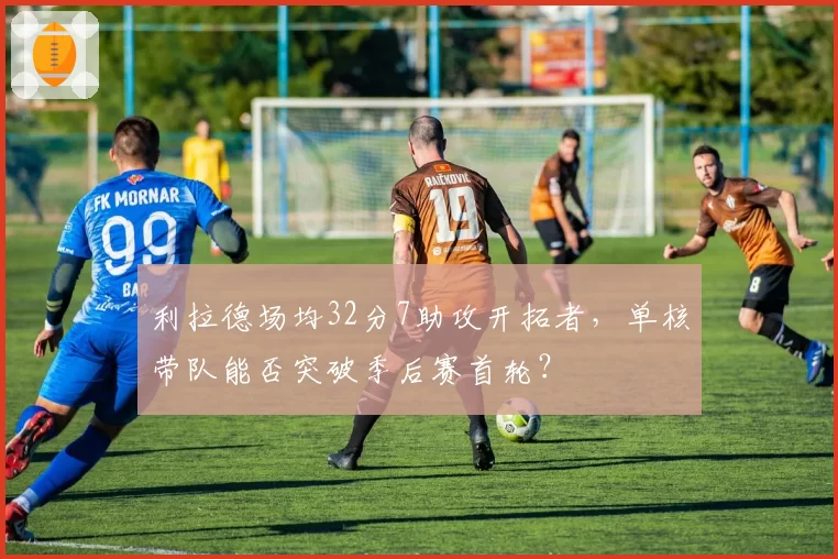 利拉德场均32分7助攻开拓者，单核带队能否突破季后赛首轮？