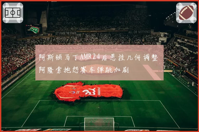 阿斯顿马丁AMR24后悬挂几何调整 阿隆索抱怨赛车弹跳加剧