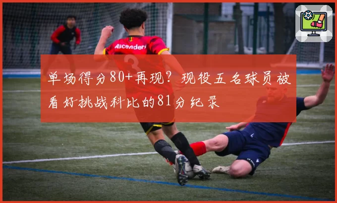 单场得分80+再现？现役五名球员被看好挑战科比的81分纪录
