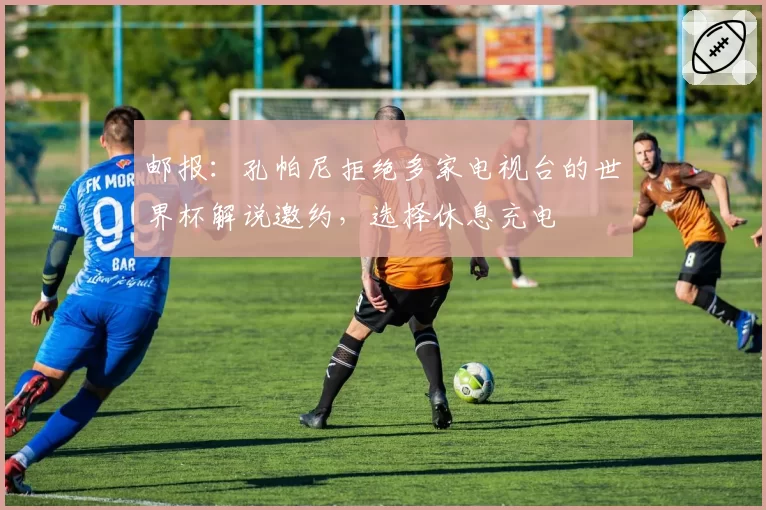 邮报：孔帕尼拒绝多家电视台的世界杯解说邀约，选择休息充电