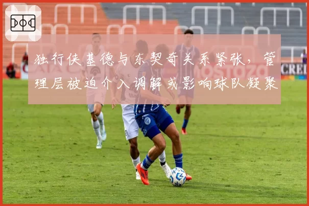 独行侠基德与东契奇关系紧张，管理层被迫介入调解或影响球队凝聚力