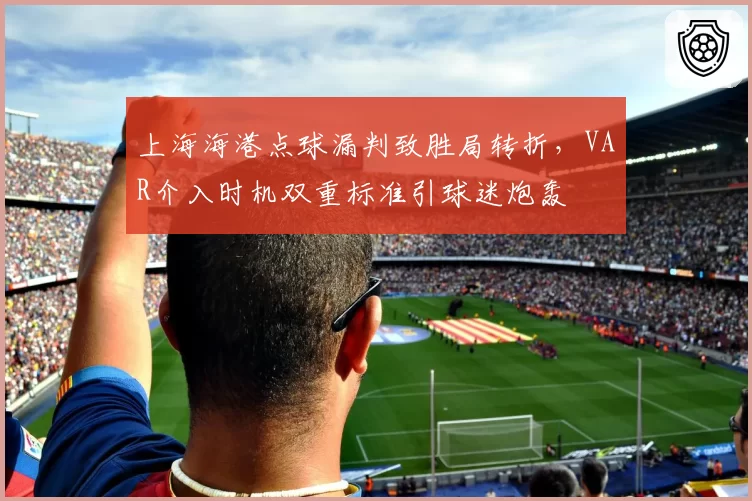 上海海港点球漏判致胜局转折，VAR介入时机双重标准引球迷炮轰