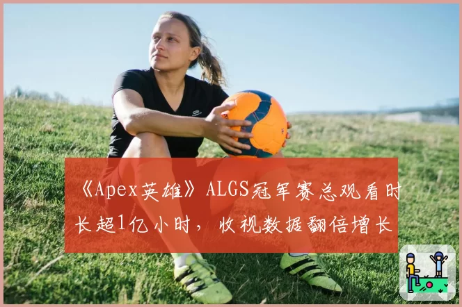 《Apex英雄》ALGS冠军赛总观看时长超1亿小时,收视数据翻倍增长