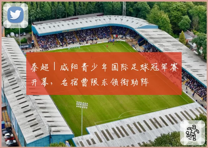 秦超｜咸阳青少年国际足球冠军赛开幕，名宿曹限东领衔助阵