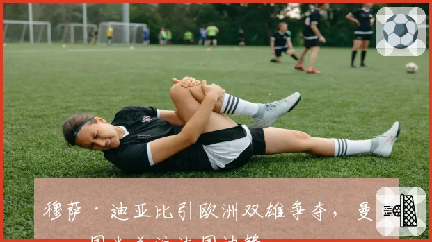 穆萨·迪亚比引欧洲双雄争夺，曼联国米关注法国边锋