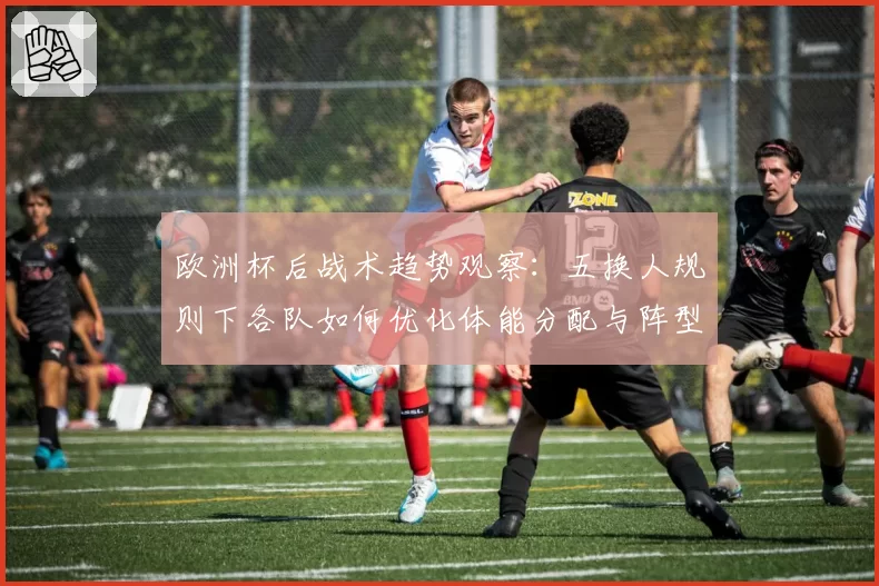 欧洲杯后战术趋势观察:五换人规则下各队如何优化体能分配与阵型切换
