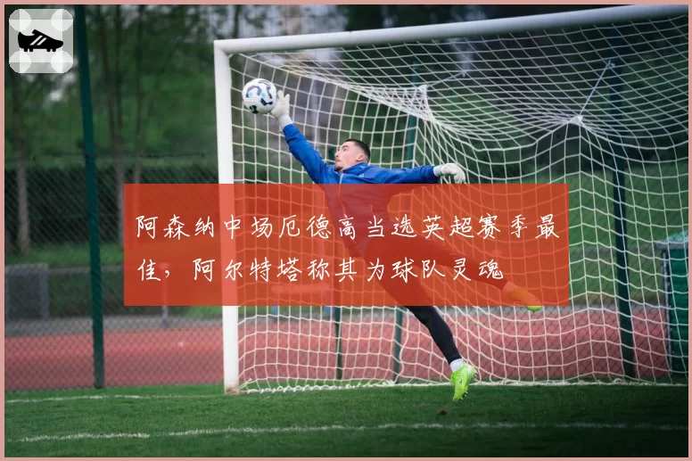阿森纳中场厄德高当选英超赛季最佳，阿尔特塔称其为球队灵魂