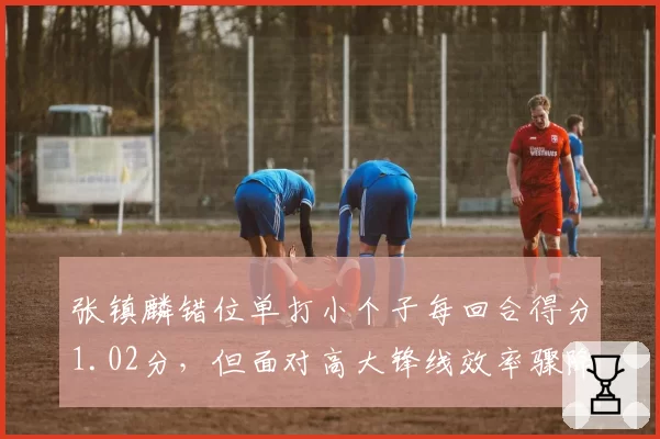 张镇麟错位单打小个子每回合得分1.02分，但面对高大锋线效率骤降，战术定位如何优化？