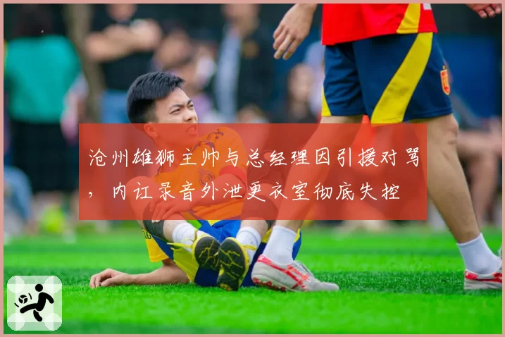 沧州雄狮主帅与总经理因引援对骂，内讧录音外泄更衣室彻底失控