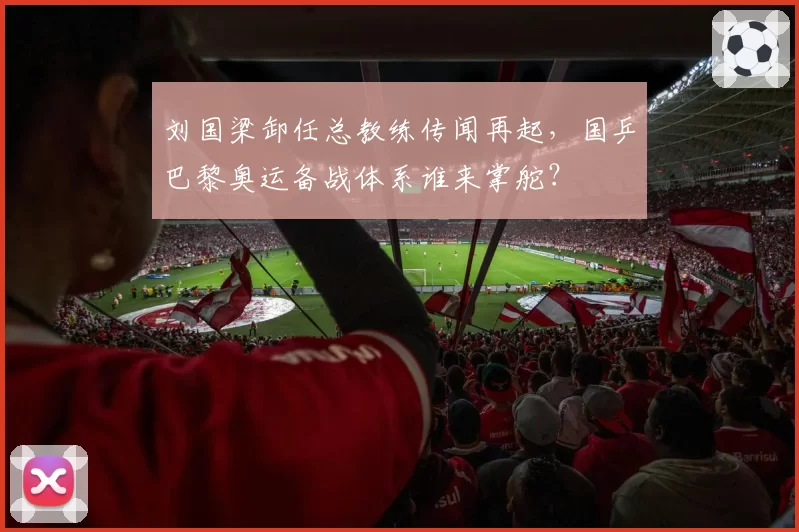 刘国梁卸任总教练传闻再起，国乒巴黎奥运备战体系谁来掌舵？