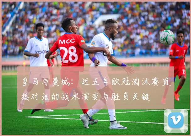 皇马与曼城：近五年欧冠淘汰赛直接对话的战术演变与胜负关键