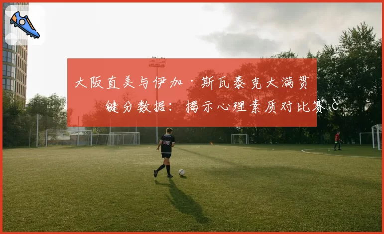大阪直美与伊加·斯瓦泰克大满贯关键分数据：揭示心理素质对比赛走势的影响
