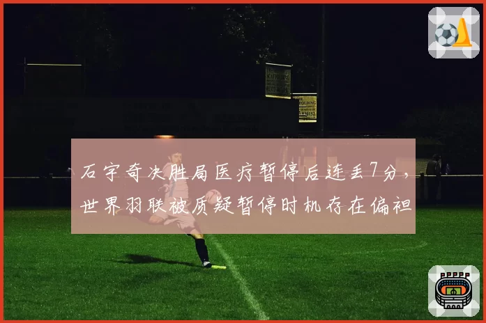 石宇奇决胜局医疗暂停后连丢7分，世界羽联被质疑暂停时机存在偏袒