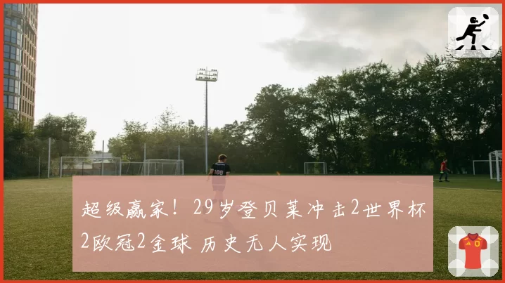 超级赢家！29岁登贝莱冲击2世界杯2欧冠2金球 历史无人实现