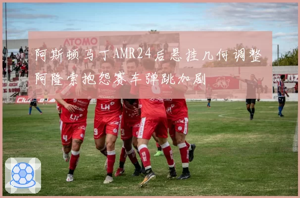 阿斯顿马丁AMR24后悬挂几何调整 阿隆索抱怨赛车弹跳加剧