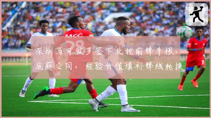 深圳马可波罗签下北控前锋李根，底薪合同，经验价值填补锋线轮换空缺
