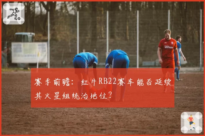 赛季前瞻:红牛RB22赛车能否延续其火星组统治地位?