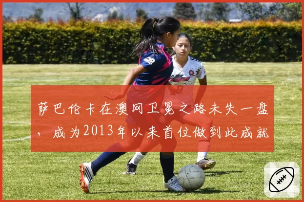 萨巴伦卡在澳网卫冕之路未失一盘,成为2013年以来首位做到此成就的女选手