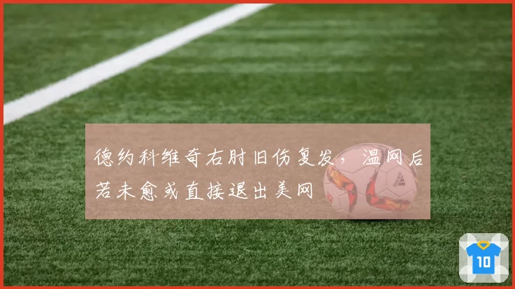 德约科维奇右肘旧伤复发,温网后若未愈或直接退出美网