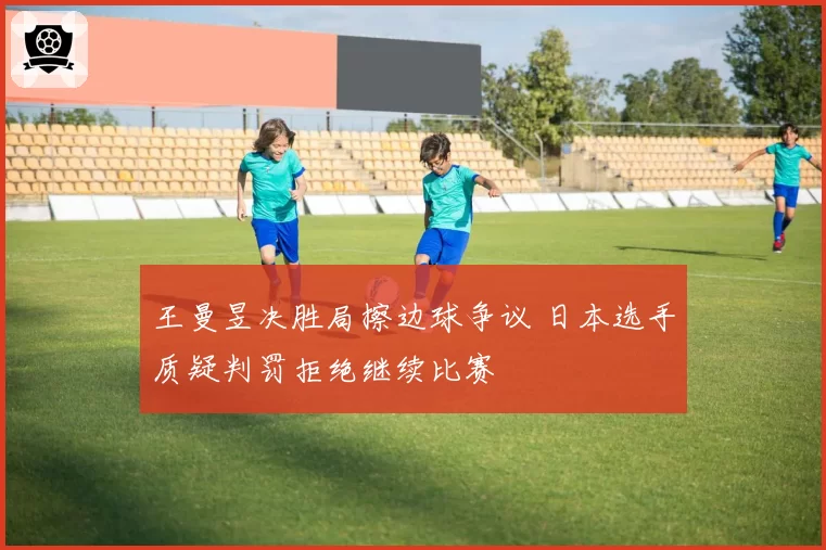 王曼昱决胜局擦边球争议 日本选手质疑判罚拒绝继续比赛