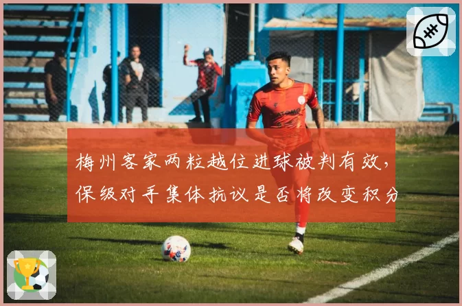 梅州客家两粒越位进球被判有效，保级对手集体抗议是否将改变积分走势？