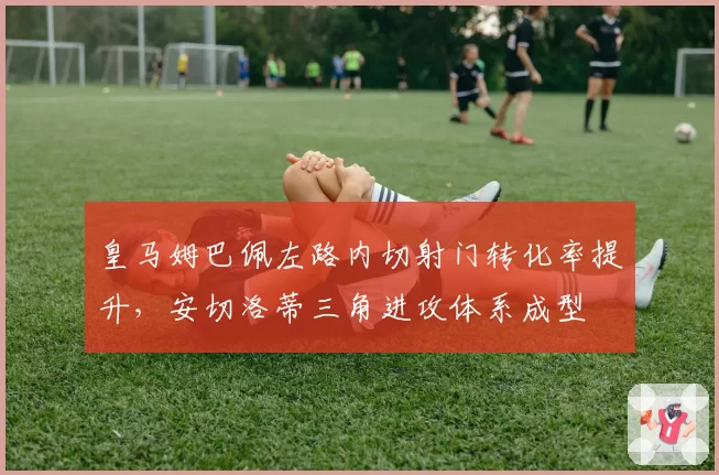 皇马姆巴佩左路内切射门转化率提升,安切洛蒂三角进攻体系成型