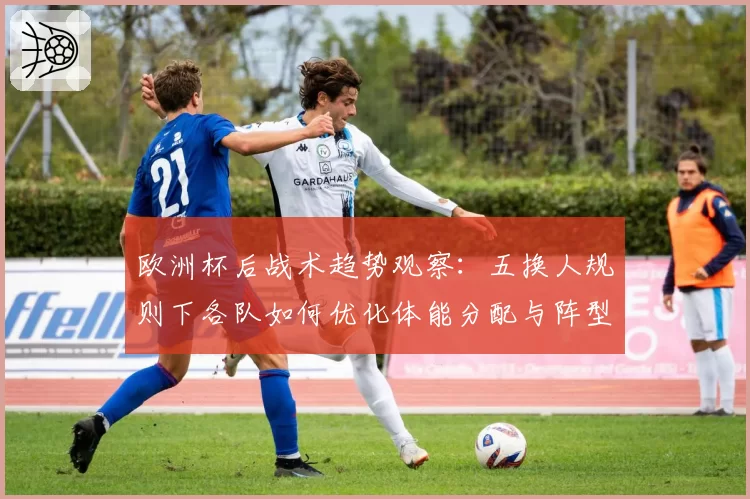 欧洲杯后战术趋势观察:五换人规则下各队如何优化体能分配与阵型切换