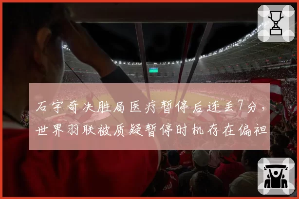 石宇奇决胜局医疗暂停后连丢7分，世界羽联被质疑暂停时机存在偏袒