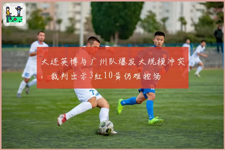 大连英博与广州队爆发大规模冲突，裁判出示3红10黄仍难控场