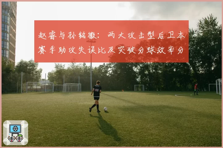 赵睿与孙铭徽:两大攻击型后卫本赛季助攻失误比及突破分球效率分析