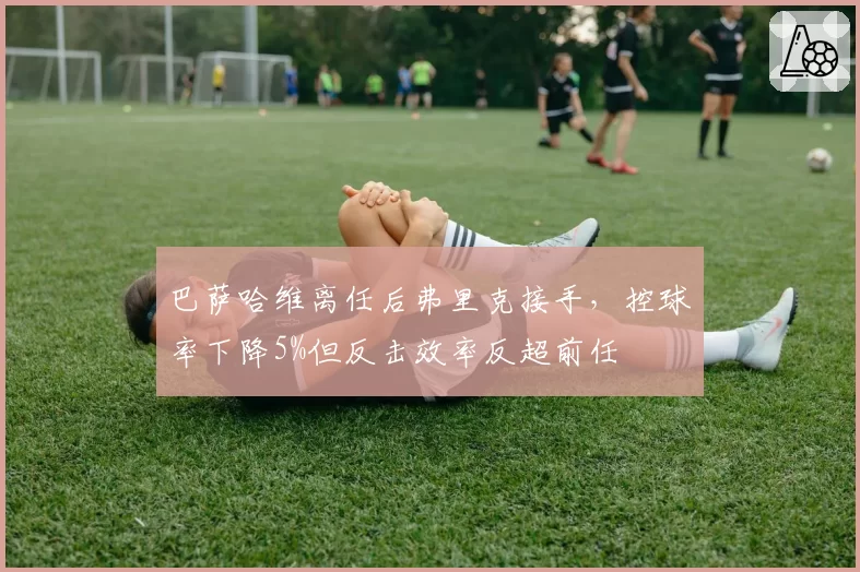 巴萨哈维离任后弗里克接手，控球率下降5%但反击效率反超前任