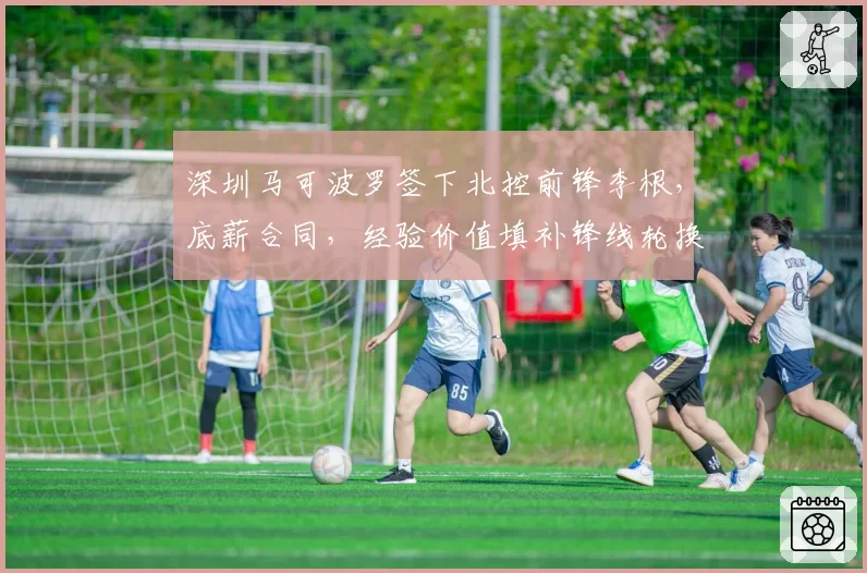 深圳马可波罗签下北控前锋李根，底薪合同，经验价值填补锋线轮换空缺