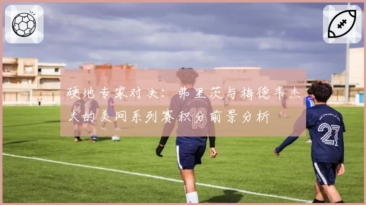 硬地专家对决：弗里茨与梅德韦杰夫的美网系列赛积分前景分析