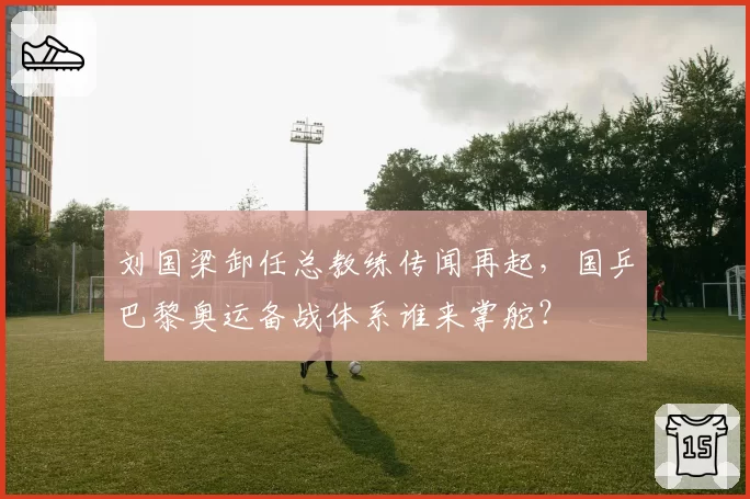 刘国梁卸任总教练传闻再起，国乒巴黎奥运备战体系谁来掌舵？