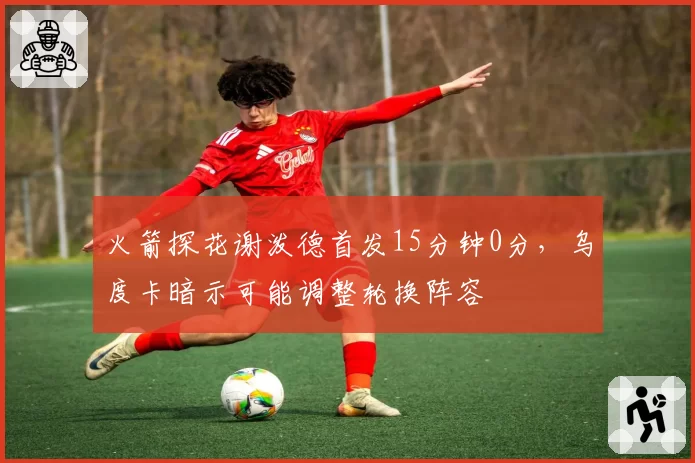 火箭探花谢泼德首发15分钟0分，乌度卡暗示可能调整轮换阵容