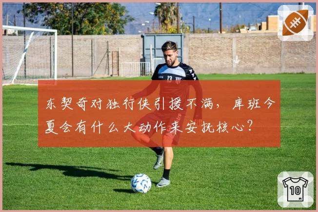 东契奇对独行侠引援不满，库班今夏会有什么大动作来安抚核心？