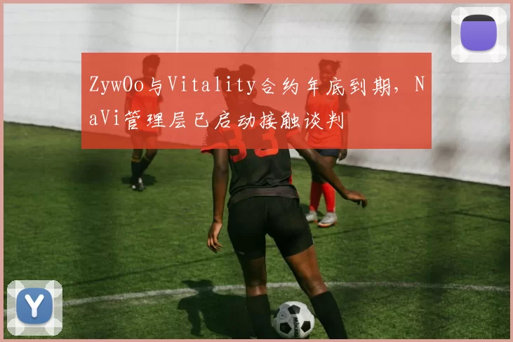 ZywOo与Vitality合约年底到期，NaVi管理层已启动接触谈判