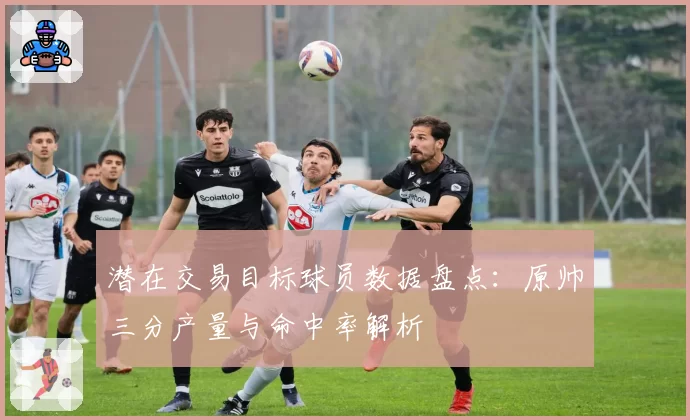 潜在交易目标球员数据盘点:原帅三分产量与命中率解析