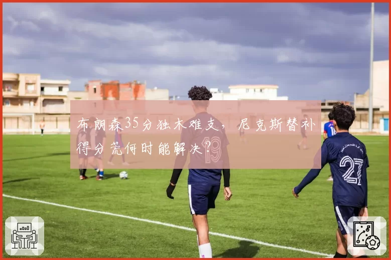 布朗森35分独木难支，尼克斯替补得分荒何时能解决？