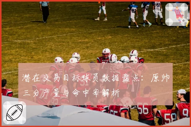 潜在交易目标球员数据盘点:原帅三分产量与命中率解析
