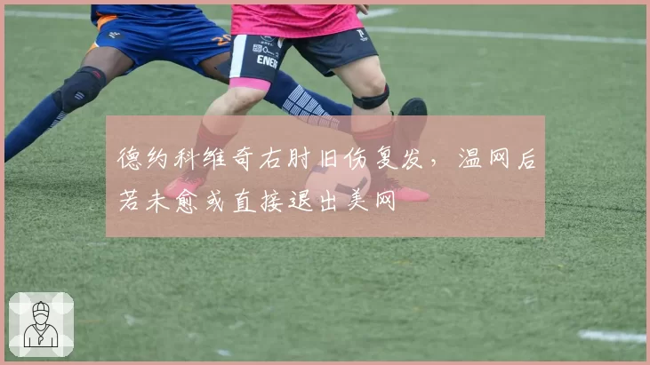 德约科维奇右肘旧伤复发,温网后若未愈或直接退出美网