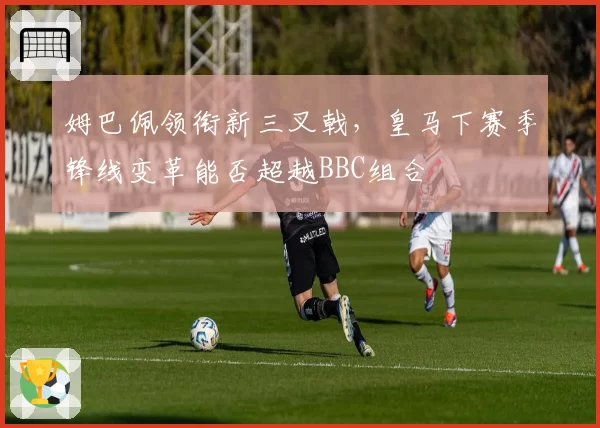 姆巴佩领衔新三叉戟，皇马下赛季锋线变革能否超越BBC组合