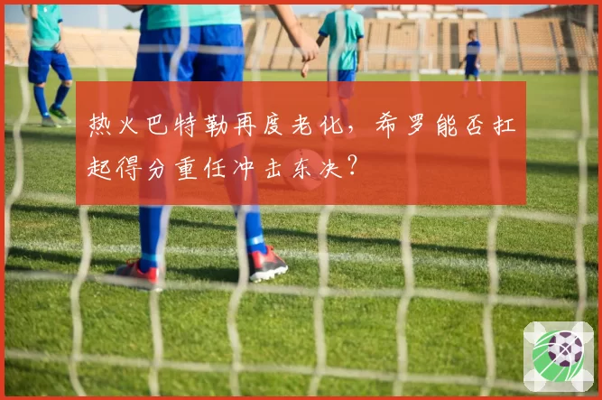 热火巴特勒再度老化，希罗能否扛起得分重任冲击东决？