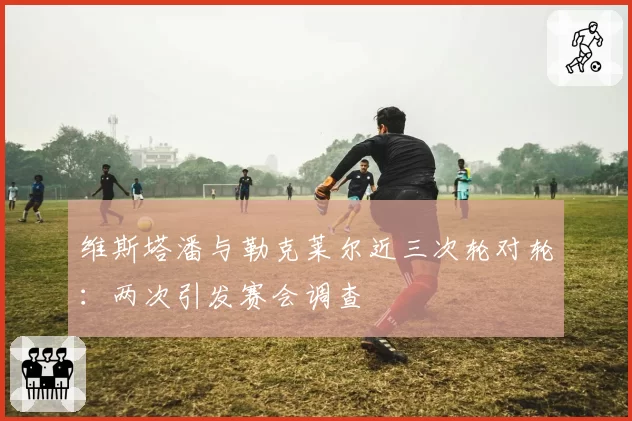 维斯塔潘与勒克莱尔近三次轮对轮:两次引发赛会调查