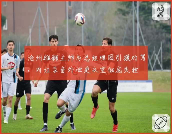 沧州雄狮主帅与总经理因引援对骂，内讧录音外泄更衣室彻底失控