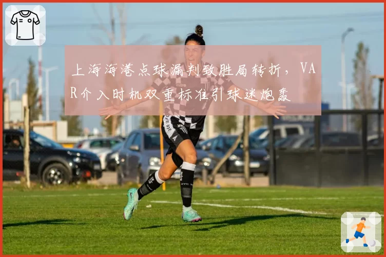 上海海港点球漏判致胜局转折,VAR介入时机双重标准引球迷炮轰
