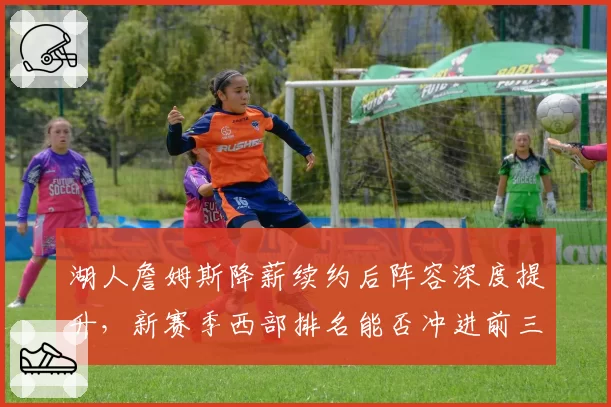 湖人詹姆斯降薪续约后阵容深度提升，新赛季西部排名能否冲进前三？