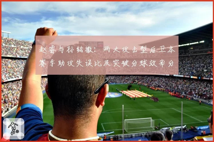 赵睿与孙铭徽:两大攻击型后卫本赛季助攻失误比及突破分球效率分析