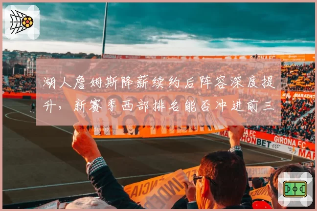 湖人詹姆斯降薪续约后阵容深度提升，新赛季西部排名能否冲进前三？