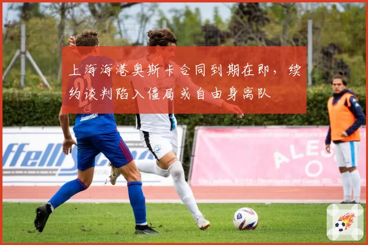 上海海港奥斯卡合同到期在即,续约谈判陷入僵局或自由身离队